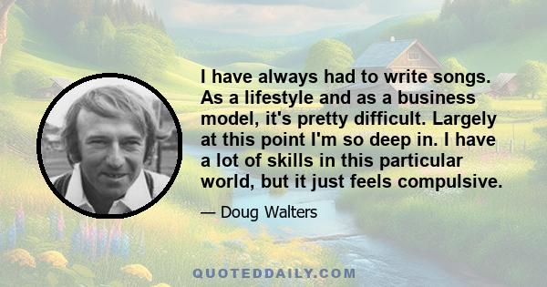 I have always had to write songs. As a lifestyle and as a business model, it's pretty difficult. Largely at this point I'm so deep in. I have a lot of skills in this particular world, but it just feels compulsive.