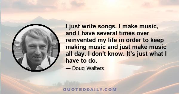 I just write songs, I make music, and I have several times over reinvented my life in order to keep making music and just make music all day. I don't know. It's just what I have to do.