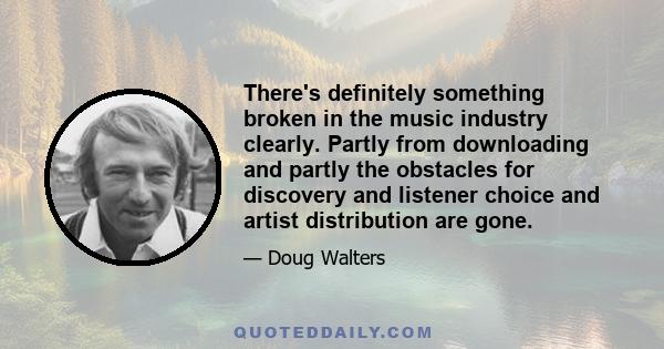 There's definitely something broken in the music industry clearly. Partly from downloading and partly the obstacles for discovery and listener choice and artist distribution are gone.