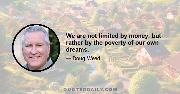 We are not limited by money, but rather by the poverty of our own dreams.