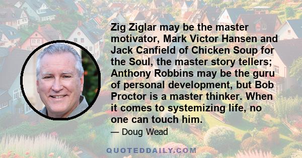 Zig Ziglar may be the master motivator, Mark Victor Hansen and Jack Canfield of Chicken Soup for the Soul, the master story tellers; Anthony Robbins may be the guru of personal development, but Bob Proctor is a master