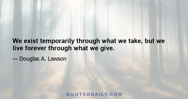 We exist temporarily through what we take, but we live forever through what we give.