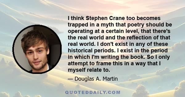 I think Stephen Crane too becomes trapped in a myth that poetry should be operating at a certain level, that there's the real world and the reflection of that real world. I don't exist in any of these historical