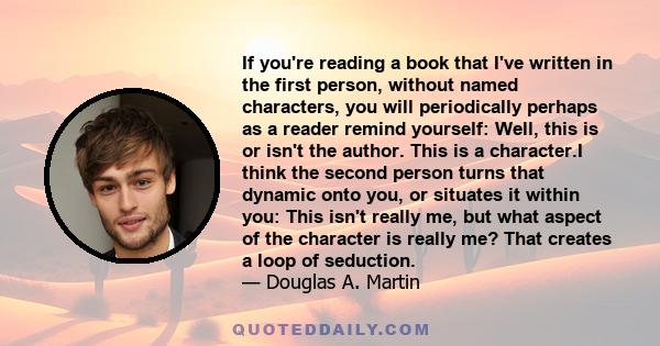 If you're reading a book that I've written in the first person, without named characters, you will periodically perhaps as a reader remind yourself: Well, this is or isn't the author. This is a character.I think the