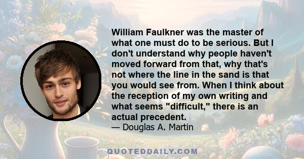 William Faulkner was the master of what one must do to be serious. But I don't understand why people haven't moved forward from that, why that's not where the line in the sand is that you would see from. When I think