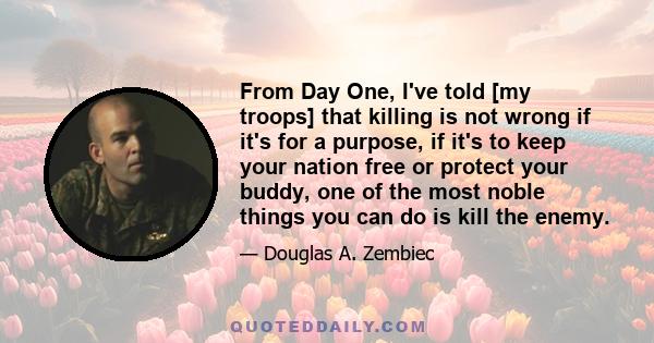 From Day One, I've told [my troops] that killing is not wrong if it's for a purpose, if it's to keep your nation free or protect your buddy, one of the most noble things you can do is kill the enemy.