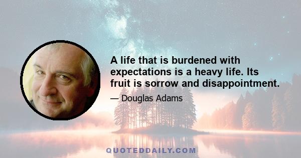 A life that is burdened with expectations is a heavy life. Its fruit is sorrow and disappointment.