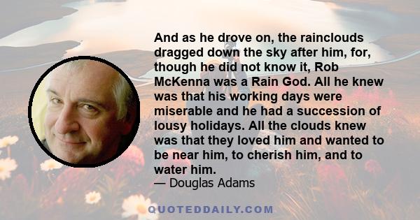 And as he drove on, the rainclouds dragged down the sky after him, for, though he did not know it, Rob McKenna was a Rain God. All he knew was that his working days were miserable and he had a succession of lousy