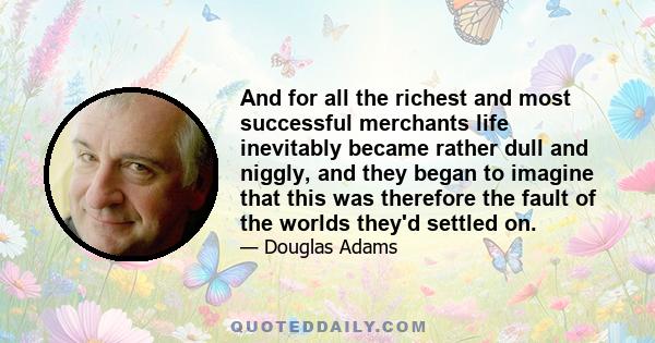 And for all the richest and most successful merchants life inevitably became rather dull and niggly, and they began to imagine that this was therefore the fault of the worlds they'd settled on.