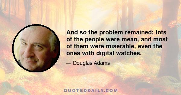 And so the problem remained; lots of the people were mean, and most of them were miserable, even the ones with digital watches.