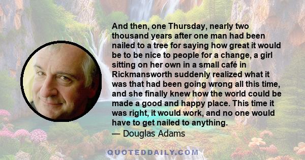 And then, one Thursday, nearly two thousand years after one man had been nailed to a tree for saying how great it would be to be nice to people for a change, a girl sitting on her own in a small café in Rickmansworth