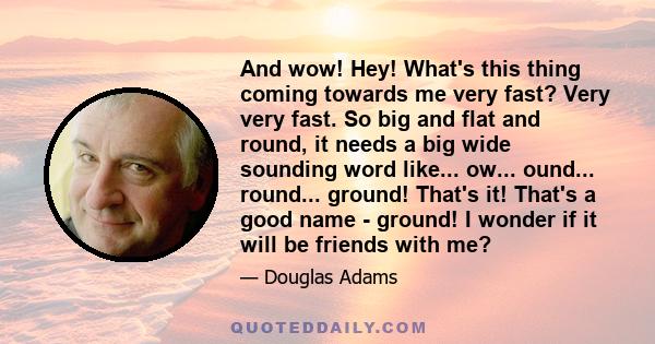 And wow! Hey! What's this thing coming towards me very fast? Very very fast. So big and flat and round, it needs a big wide sounding word like... ow... ound... round... ground! That's it! That's a good name - ground! I