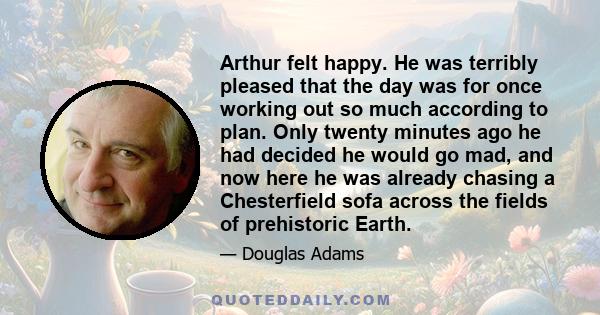 Arthur felt happy. He was terribly pleased that the day was for once working out so much according to plan. Only twenty minutes ago he had decided he would go mad, and now here he was already chasing a Chesterfield sofa 