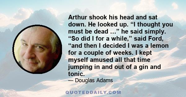 Arthur shook his head and sat down. He looked up. “I thought you must be dead …” he said simply. “So did I for a while,” said Ford, “and then I decided I was a lemon for a couple of weeks. I kept myself amused all that