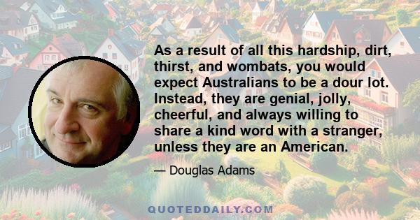 As a result of all this hardship, dirt, thirst, and wombats, you would expect Australians to be a dour lot. Instead, they are genial, jolly, cheerful, and always willing to share a kind word with a stranger, unless they 