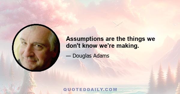 Assumptions are the things we don't know we're making.