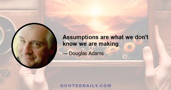 Assumptions are what we don't know we are making