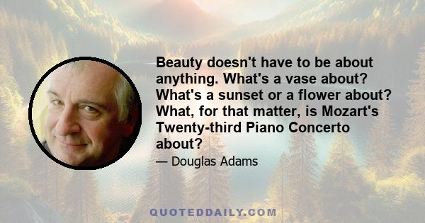 Beauty doesn't have to be about anything. What's a vase about? What's a sunset or a flower about? What, for that matter, is Mozart's Twenty-third Piano Concerto about?