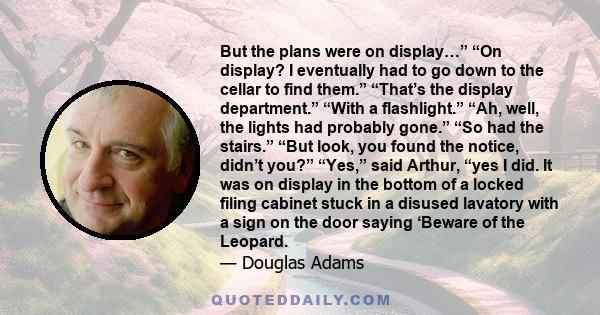 But the plans were on display…” “On display? I eventually had to go down to the cellar to find them.” “That’s the display department.” “With a flashlight.” “Ah, well, the lights had probably gone.” “So had the stairs.”