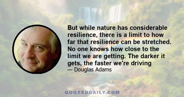 But while nature has considerable resilience, there is a limit to how far that resilience can be stretched. No one knows how close to the limit we are getting. The darker it gets, the faster we're driving