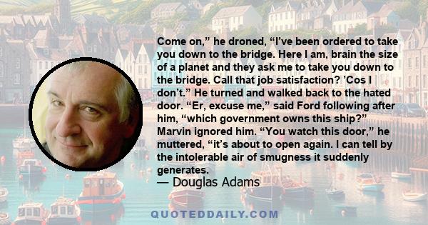 Come on,” he droned, “I’ve been ordered to take you down to the bridge. Here I am, brain the size of a planet and they ask me to take you down to the bridge. Call that job satisfaction? ’Cos I don’t.” He turned and