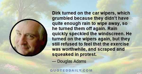 Dirk turned on the car wipers, which grumbled because they didn't have quite enough rain to wipe away, so he turned them off again. Rain quickly speckled the windscreen. He turned on the wipers again, but they still