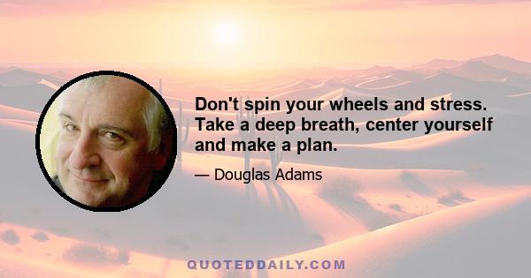 Don't spin your wheels and stress. Take a deep breath, center yourself and make a plan.