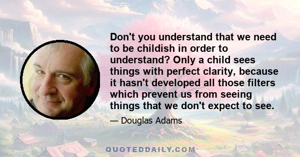 Don't you understand that we need to be childish in order to understand? Only a child sees things with perfect clarity, because it hasn't developed all those filters which prevent us from seeing things that we don't