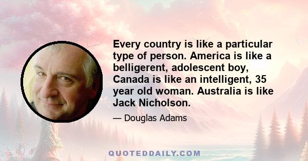 Every country is like a particular type of person. America is like a belligerent, adolescent boy, Canada is like an intelligent, 35 year old woman. Australia is like Jack Nicholson.