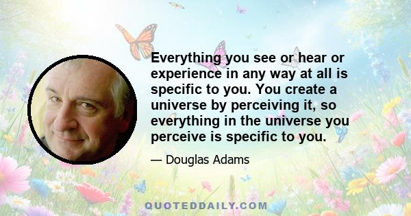 Everything you see or hear or experience in any way at all is specific to you. You create a universe by perceiving it, so everything in the universe you perceive is specific to you.