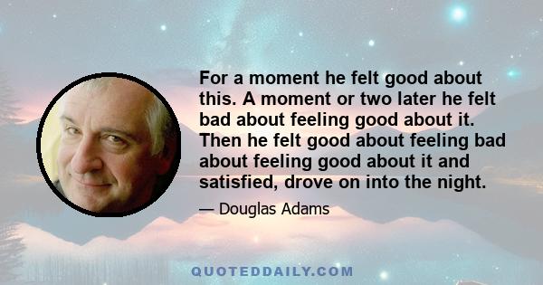 For a moment he felt good about this. A moment or two later he felt bad about feeling good about it. Then he felt good about feeling bad about feeling good about it and satisfied, drove on into the night.