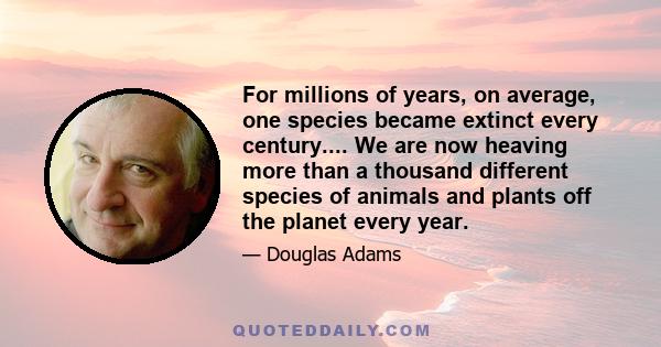 For millions of years, on average, one species became extinct every century.... We are now heaving more than a thousand different species of animals and plants off the planet every year.