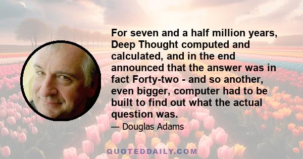 For seven and a half million years, Deep Thought computed and calculated, and in the end announced that the answer was in fact Forty-two - and so another, even bigger, computer had to be built to find out what the