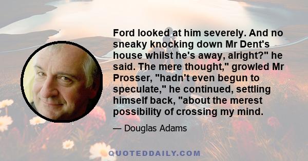 Ford looked at him severely. And no sneaky knocking down Mr Dent's house whilst he's away, alright? he said. The mere thought, growled Mr Prosser, hadn't even begun to speculate, he continued, settling himself back,