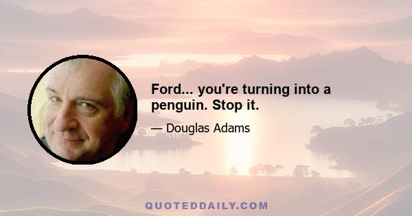 Ford... you're turning into a penguin. Stop it.