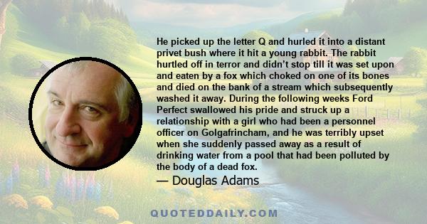 He picked up the letter Q and hurled it into a distant privet bush where it hit a young rabbit. The rabbit hurtled off in terror and didn’t stop till it was set upon and eaten by a fox which choked on one of its bones