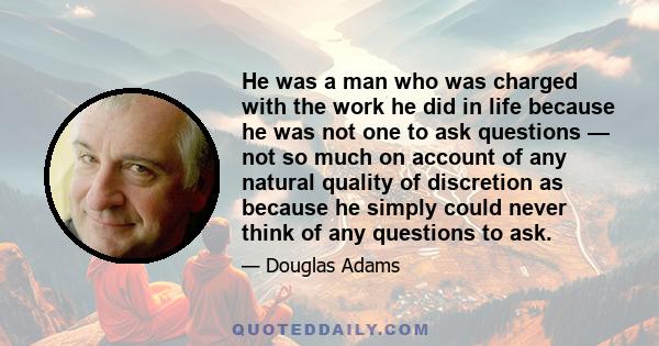 He was a man who was charged with the work he did in life because he was not one to ask questions — not so much on account of any natural quality of discretion as because he simply could never think of any questions to