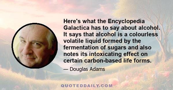 Here's what the Encyclopedia Galactica has to say about alcohol. It says that alcohol is a colourless volatile liquid formed by the fermentation of sugars and also notes its intoxicating effect on certain carbon-based