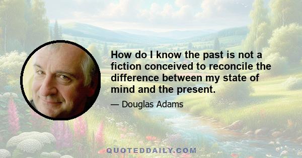 How do I know the past is not a fiction conceived to reconcile the difference between my state of mind and the present.