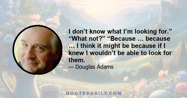 I don’t know what I’m looking for.” “What not?” “Because … because … I think it might be because if I knew I wouldn’t be able to look for them.