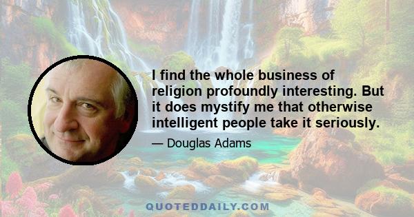 I find the whole business of religion profoundly interesting. But it does mystify me that otherwise intelligent people take it seriously.