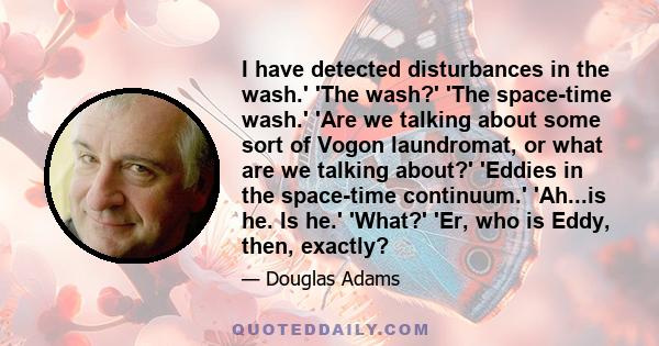 I have detected disturbances in the wash.' 'The wash?' 'The space-time wash.' 'Are we talking about some sort of Vogon laundromat, or what are we talking about?' 'Eddies in the space-time continuum.' 'Ah...is he. Is