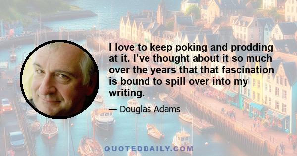 I love to keep poking and prodding at it. I’ve thought about it so much over the years that that fascination is bound to spill over into my writing.