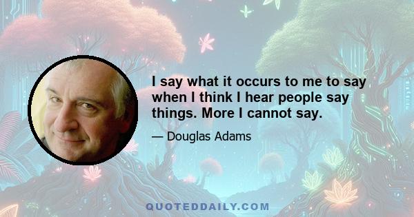 I say what it occurs to me to say when I think I hear people say things. More I cannot say.