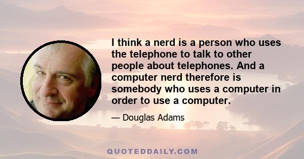 I think a nerd is a person who uses the telephone to talk to other people about telephones. And a computer nerd therefore is somebody who uses a computer in order to use a computer.