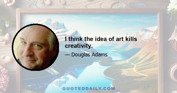 I think the idea of art kills creativity.