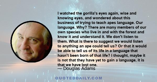 I watched the gorilla's eyes again, wise and knowing eyes, and wondered about this business of trying to teach apes language. Our language. Why? There are many members of our own species who live in and with the forest