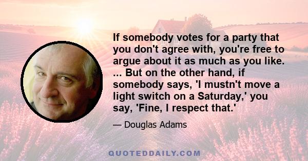 If somebody votes for a party that you don't agree with, you're free to argue about it as much as you like. ... But on the other hand, if somebody says, 'I mustn't move a light switch on a Saturday,' you say, 'Fine, I