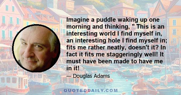 Imagine a puddle waking up one morning and thinking,  This is an interesting world I find myself in, an interesting hole I find myself in; fits me rather neatly, doesn't it? In fact it fits me staggeringly well! It must 