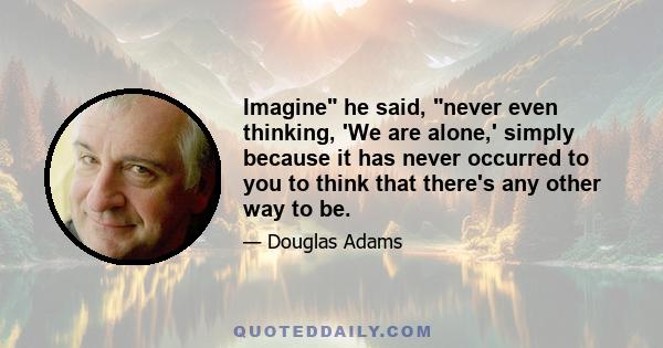 Imagine he said, never even thinking, 'We are alone,' simply because it has never occurred to you to think that there's any other way to be.